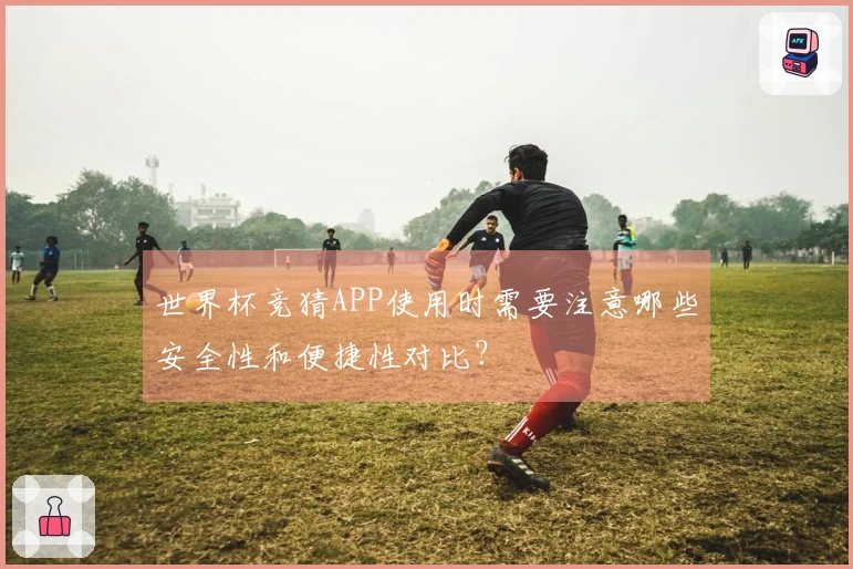 世界杯竞猜APP使用时需要注意哪些安全性和便捷性对比？