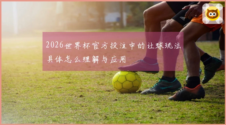 2026世界杯官方投注中的让球玩法具体怎么理解与应用