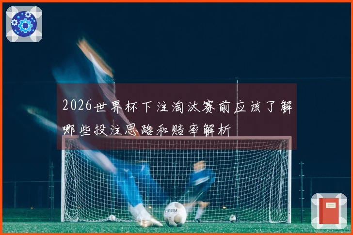 2026世界杯下注淘汰赛前应该了解哪些投注思路和赔率解析